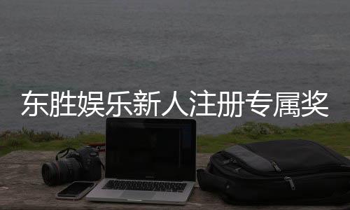 东胜娱乐新人注册专属奖励：首存礼包与独家优惠等你拿