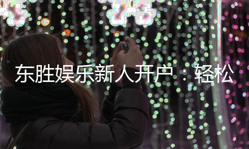 东胜娱乐新人开户：轻松注册即享豪华首存礼遇