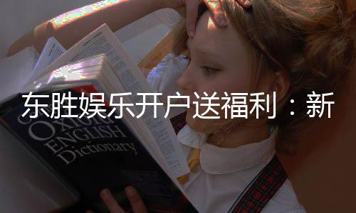 东胜娱乐开户送福利：新会员专享豪礼首存即送高额彩金