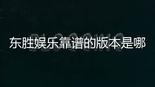 东胜娱乐靠谱的版本是哪一个？资深玩家实测推荐这版