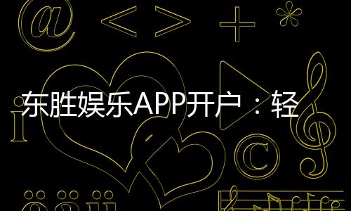 东胜娱乐APP开户：轻松注册享豪华礼包与真人娱乐