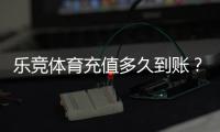 乐竞体育充值多久到账？到账时间、加速技巧与常见问题详解