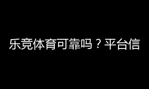 乐竞体育可靠吗？平台信誉、安全性与充值提现真实评测