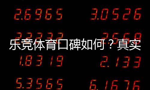 乐竞体育口碑如何？真实用户评价、可靠性与安全性全面解析