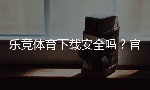 乐竞体育下载安全吗？官方渠道验证、安装风险与防骗技巧全解析