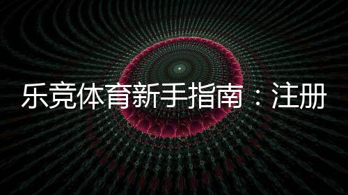 乐竞体育新手指南：注册登录、充值提现、热门玩法与实用投注技巧一站通