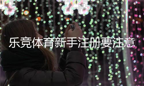 乐竞体育新手注册要注意什么？注册流程、实名认证与安全防范详解