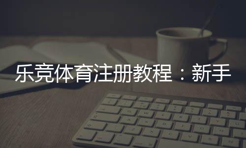 乐竞体育注册教程：新手一步步注册流程、实名认证与常见问题解答