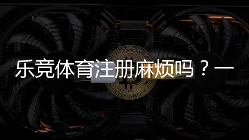 乐竞体育注册麻烦吗？一步步图文教程与新手常见问题快速解决