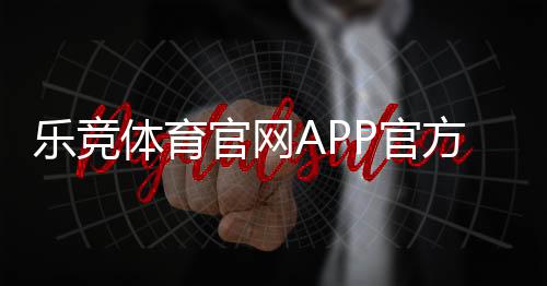 乐竞体育官网APP官方下载安装与注册教程：新手登录、充值、投注与账户安全全攻略