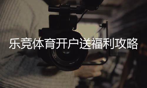 乐竞体育开户送福利攻略：新手注册流程、优惠类型与领取注意事项