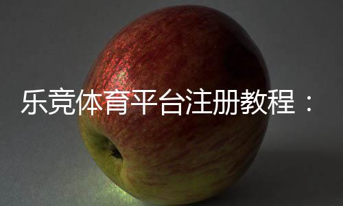 乐竞体育平台注册教程：新手完整注册流程、实名认证与常见问题解答