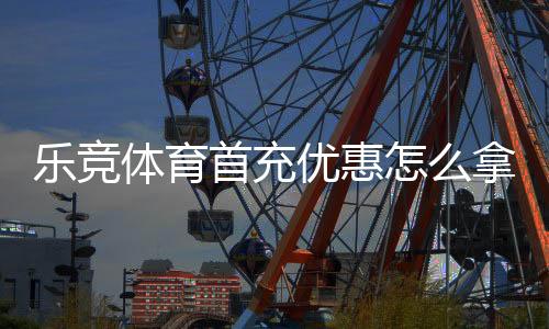乐竞体育首充优惠怎么拿？新手领取步骤、条件与实用攻略