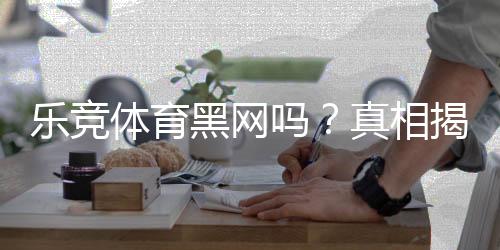 乐竞体育黑网吗？真相揭秘：平台资质、用户投诉与防骗攻略