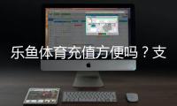 乐鱼体育充值方便吗？支付方式、到账速度与安全性全面评测
