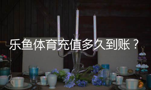 乐鱼体育充值多久到账？到账时间、常见延迟原因与解决方法详解