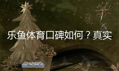 乐鱼体育口碑如何？真实用户评价与平台信誉全面解析
