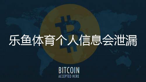 乐鱼体育个人信息会泄漏吗？风险真相、常见渠道与防护全攻略