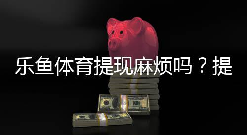 乐鱼体育提现麻烦吗？提现流程、到账时间与常见问题一文看懂