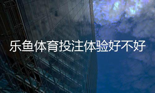 乐鱼体育投注体验好不好？真实评测与新手入门指南一次看懂