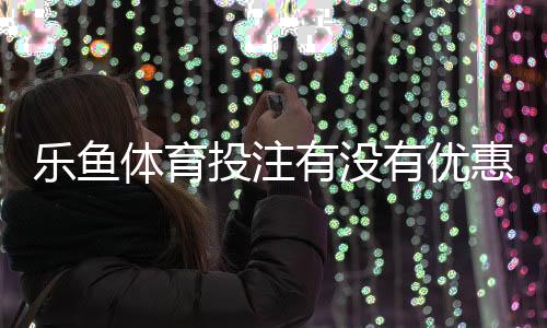 乐鱼体育投注有没有优惠？2026最新注册、充值与返水优惠全攻略