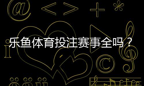乐鱼体育投注赛事全吗？平台赛事覆盖、热门联赛与投注玩法全面解析