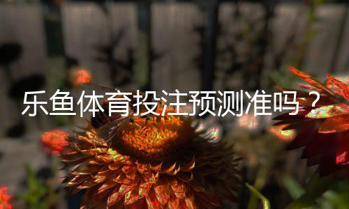 乐鱼体育投注预测准吗？专业测评、命中率实测与实用攻略