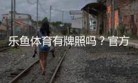 乐鱼体育有牌照吗？官方资质与合法性全解析