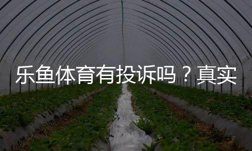 乐鱼体育有投诉吗？真实用户反馈、投诉案例与维权流程全攻略