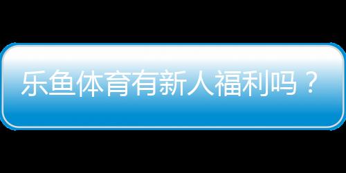 乐鱼体育有新人福利吗？新手礼包、优惠类型与领取领取攻略