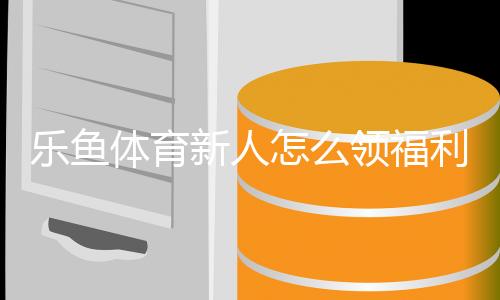 乐鱼体育新人怎么领福利？注册流程、福利类型与领取全攻略