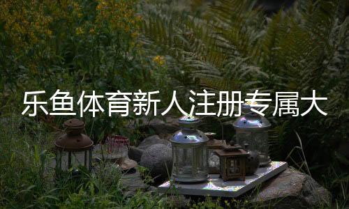 乐鱼体育新人注册专属大礼包：领取教程、优惠明细与使用注意事项