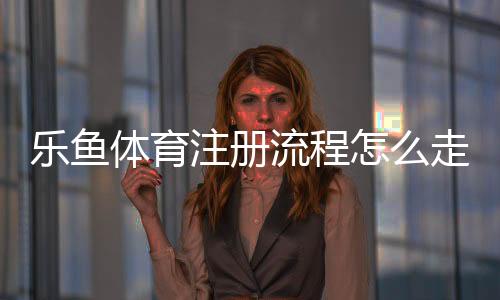 乐鱼体育注册流程怎么走？新手图文步骤与常见问题详解