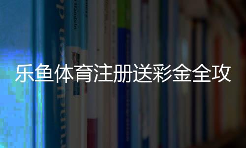 乐鱼体育注册送彩金全攻略：新手领取步骤、优惠解析与风险提醒
