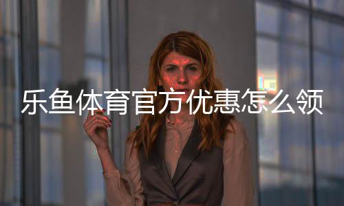 乐鱼体育官方优惠怎么领取？新手注册、充值与使用全流程攻略