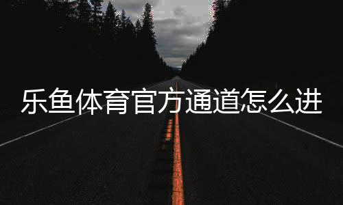乐鱼体育官方通道怎么进入？最新入口、注册登录与安全使用全攻略