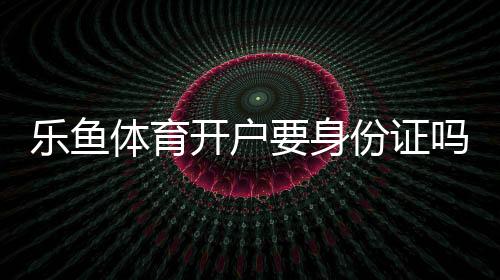 乐鱼体育开户要身份证吗？开户步骤、身份证要求与常见问题详解