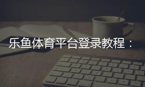 乐鱼体育平台登录教程：快速登录步骤、账号安全与常见问题全攻略