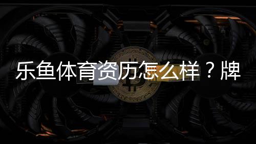 乐鱼体育资历怎么样？牌照背景、资金安全与用户口碑全面评测