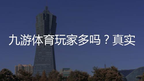 九游体育玩家多吗？真实用户规模与活跃度全面解析