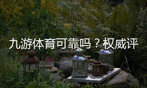 九游体育可靠吗？权威评测：安全性、出款记录与用户口碑全解析