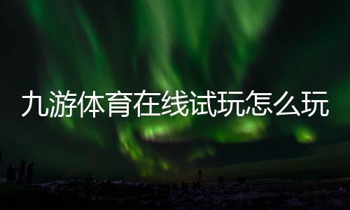 九游体育在线试玩怎么玩？新手注册、试玩流程与安全注意事项
