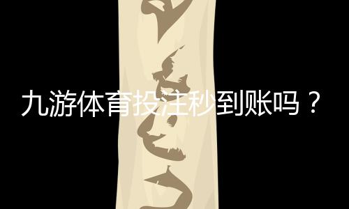 九游体育投注秒到账吗？充值提现到账速度、常见问题与加速技巧详解