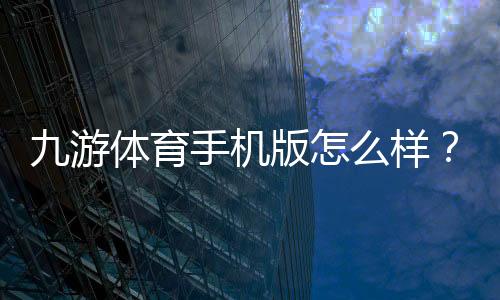 九游体育手机版怎么样？2026版下载体验、功能评测与新手使用攻略