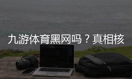 九游体育黑网吗？真相核查与防骗维权全攻略