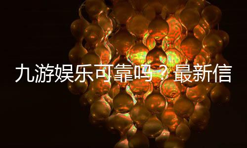 九游娱乐可靠吗？最新信誉、安全与提现速度全方位评测