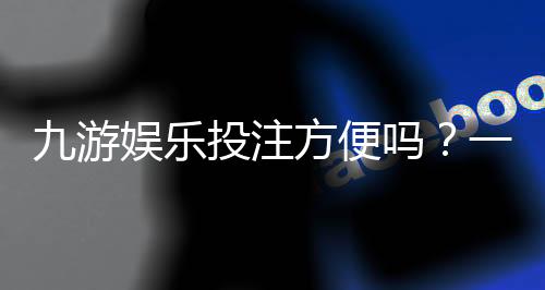 九游娱乐投注方便吗？一文看懂注册、充值到投注全流程