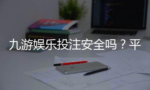 九游娱乐投注安全吗？平台安全性评测、真实口碑与新手防骗指南