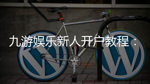 九游娱乐新人开户教程：详细注册流程、实名认证与账号安全注意事项