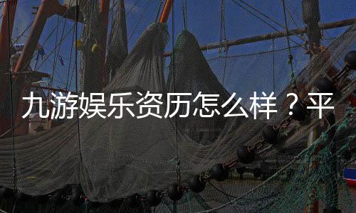 九游娱乐资历怎么样？平台背景、资质认证与用户口碑全面评测